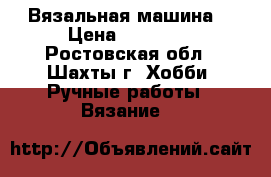 Вязальная машина  › Цена ­ 22 000 - Ростовская обл., Шахты г. Хобби. Ручные работы » Вязание   